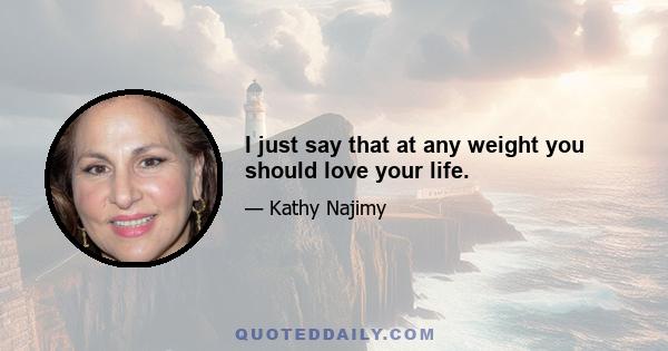 I just say that at any weight you should love your life.