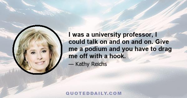 I was a university professor, I could talk on and on and on. Give me a podium and you have to drag me off with a hook.