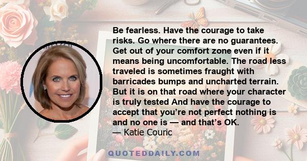 Be fearless. Have the courage to take risks. Go where there are no guarantees. Get out of your comfort zone even if it means being uncomfortable. The road less traveled is sometimes fraught with barricades bumps and