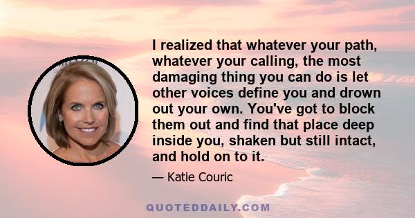 I realized that whatever your path, whatever your calling, the most damaging thing you can do is let other voices define you and drown out your own. You've got to block them out and find that place deep inside you,