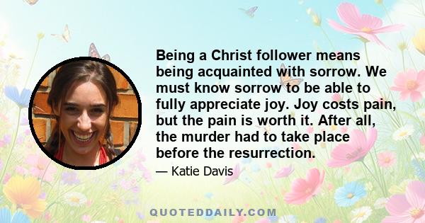 Being a Christ follower means being acquainted with sorrow. We must know sorrow to be able to fully appreciate joy. Joy costs pain, but the pain is worth it. After all, the murder had to take place before the