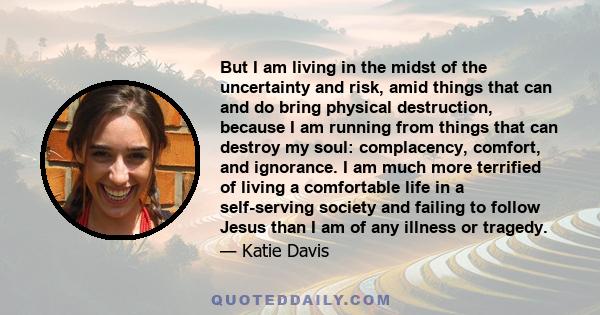 But I am living in the midst of the uncertainty and risk, amid things that can and do bring physical destruction, because I am running from things that can destroy my soul: complacency, comfort, and ignorance. I am much 