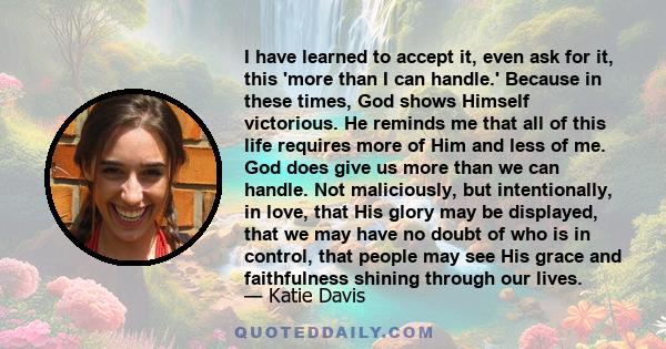 I have learned to accept it, even ask for it, this 'more than I can handle.' Because in these times, God shows Himself victorious. He reminds me that all of this life requires more of Him and less of me. God does give