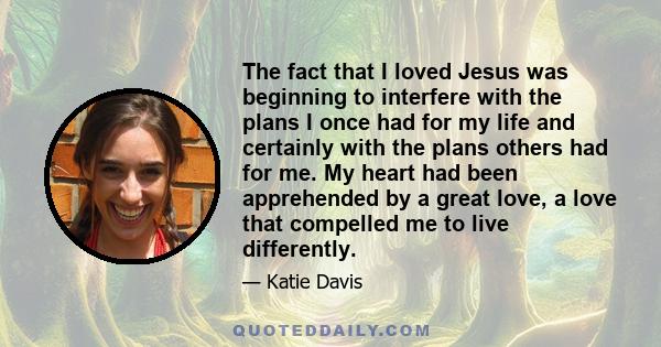 The fact that I loved Jesus was beginning to interfere with the plans I once had for my life and certainly with the plans others had for me. My heart had been apprehended by a great love, a love that compelled me to