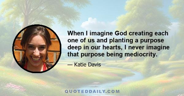 When I imagine God creating each one of us and planting a purpose deep in our hearts, I never imagine that purpose being mediocrity.