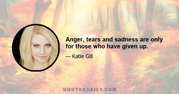 Anger, tears and sadness are only for those who have given up.