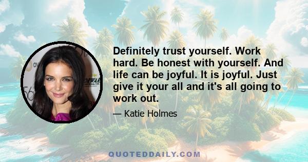 Definitely trust yourself. Work hard. Be honest with yourself. And life can be joyful. It is joyful. Just give it your all and it's all going to work out.