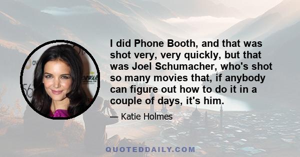 I did Phone Booth, and that was shot very, very quickly, but that was Joel Schumacher, who's shot so many movies that, if anybody can figure out how to do it in a couple of days, it's him.