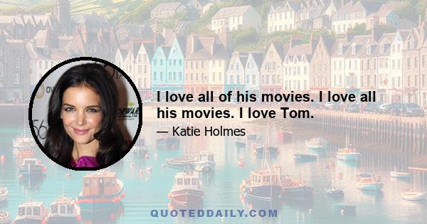 I love all of his movies. I love all his movies. I love Tom.