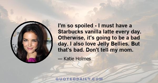I'm so spoiled - I must have a Starbucks vanilla latte every day. Otherwise, it's going to be a bad day. I also love Jelly Bellies. But that's bad. Don't tell my mom.