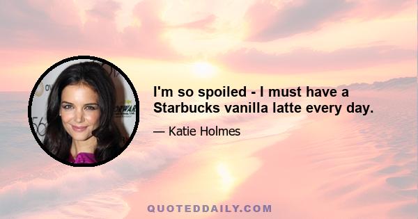 I'm so spoiled - I must have a Starbucks vanilla latte every day.