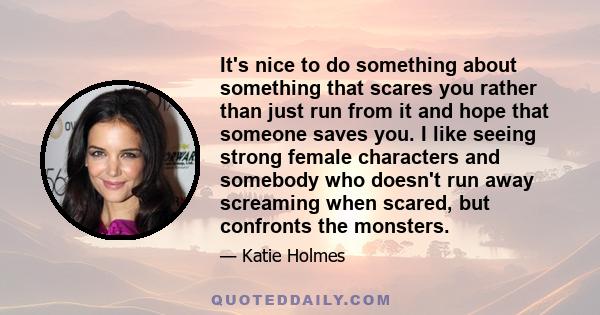 It's nice to do something about something that scares you rather than just run from it and hope that someone saves you. I like seeing strong female characters and somebody who doesn't run away screaming when scared, but 