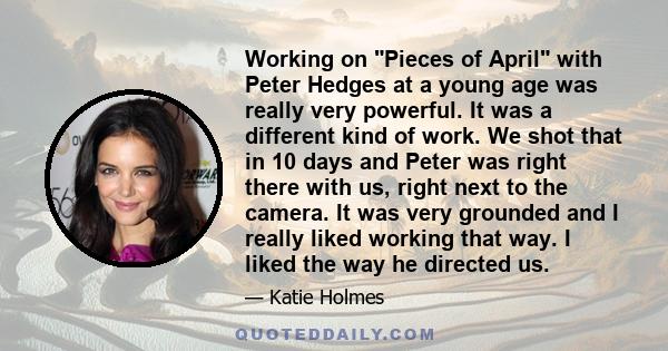 Working on Pieces of April with Peter Hedges at a young age was really very powerful. It was a different kind of work. We shot that in 10 days and Peter was right there with us, right next to the camera. It was very