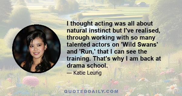 I thought acting was all about natural instinct but I've realised, through working with so many talented actors on 'Wild Swans' and 'Run,' that I can see the training. That's why I am back at drama school.