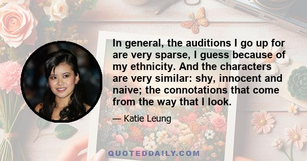 In general, the auditions I go up for are very sparse, I guess because of my ethnicity. And the characters are very similar: shy, innocent and naive; the connotations that come from the way that I look.