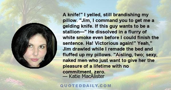 A knife! I yelled, still brandishing my pillow. Jim, I command you to get me a gelding knife. If this guy wants to be a stallion— He dissolved in a flurry of white smoke even before I could finish the sentence. Ha!