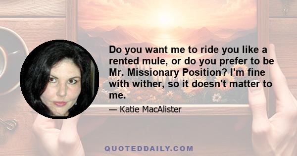 Do you want me to ride you like a rented mule, or do you prefer to be Mr. Missionary Position? I'm fine with wither, so it doesn't matter to me.