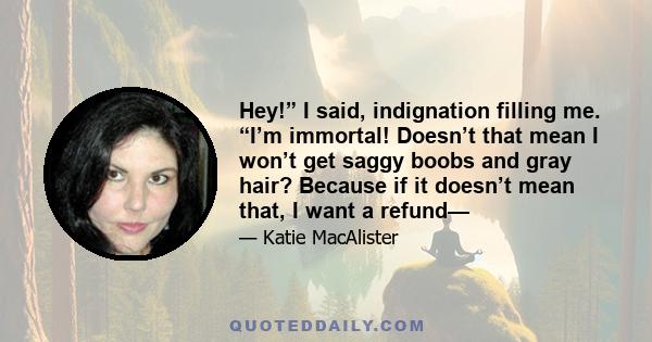 Hey!” I said, indignation filling me. “I’m immortal! Doesn’t that mean I won’t get saggy boobs and gray hair? Because if it doesn’t mean that, I want a refund—