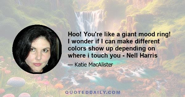 Hoo! You're like a giant mood ring! I wonder if I can make different colors show up depending on where i touch you - Nell Harris