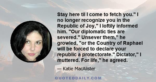 Stay here til I come to fetch you. I no longer recognize you in the Republic of Joy, I loftily informed him. Our diplomatic ties are severed. Unsever them, he growled, or the Country of Raphael will be forced to declare 