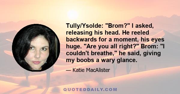 Tully/Ysolde: Brom? I asked, releasing his head. He reeled backwards for a moment, his eyes huge. Are you all right? Brom: I couldn't breathe, he said, giving my boobs a wary glance.