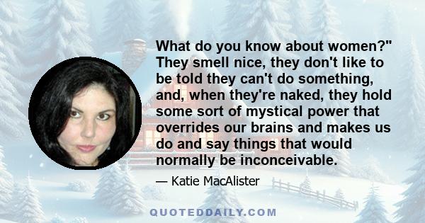 What do you know about women? They smell nice, they don't like to be told they can't do something, and, when they're naked, they hold some sort of mystical power that overrides our brains and makes us do and say things