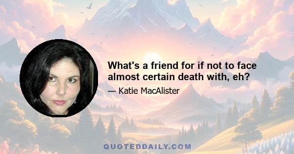 What's a friend for if not to face almost certain death with, eh?