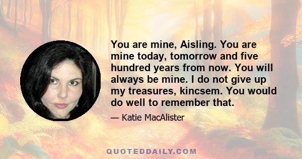 You are mine, Aisling. You are mine today, tomorrow and five hundred years from now. You will always be mine. I do not give up my treasures, kincsem. You would do well to remember that.