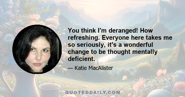 You think I'm deranged! How refreshing. Everyone here takes me so seriously, it's a wonderful change to be thought mentally deficient.