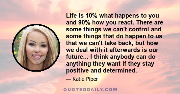 Life is 10% what happens to you and 90% how you react. There are some things we can't control and some things that do happen to us that we can't take back, but how we deal with it afterwards is our future... I think