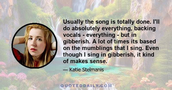 Usually the song is totally done. I'll do absolutely everything, backing vocals - everything - but in gibberish. A lot of times its based on the mumblings that I sing. Even though I sing in gibberish, it kind of makes