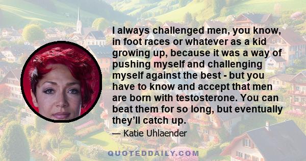 I always challenged men, you know, in foot races or whatever as a kid growing up, because it was a way of pushing myself and challenging myself against the best - but you have to know and accept that men are born with