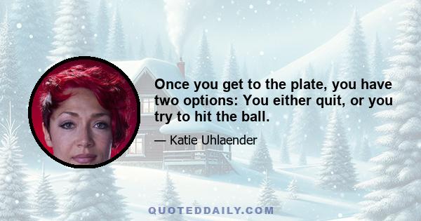 Once you get to the plate, you have two options: You either quit, or you try to hit the ball.