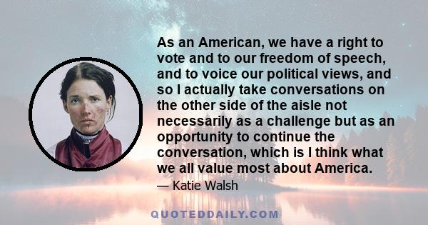 As an American, we have a right to vote and to our freedom of speech, and to voice our political views, and so I actually take conversations on the other side of the aisle not necessarily as a challenge but as an