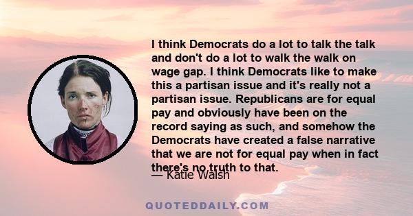 I think Democrats do a lot to talk the talk and don't do a lot to walk the walk on wage gap. I think Democrats like to make this a partisan issue and it's really not a partisan issue. Republicans are for equal pay and