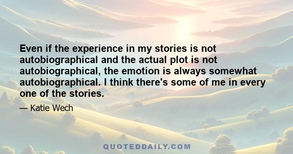 Even if the experience in my stories is not autobiographical and the actual plot is not autobiographical, the emotion is always somewhat autobiographical. I think there's some of me in every one of the stories.