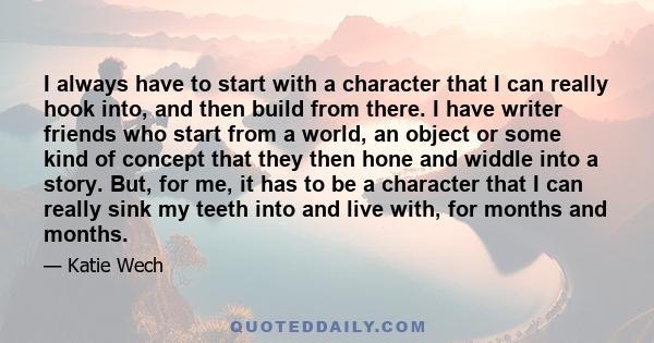 I always have to start with a character that I can really hook into, and then build from there. I have writer friends who start from a world, an object or some kind of concept that they then hone and widdle into a