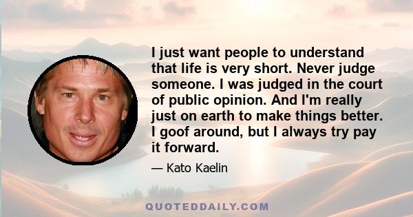 I just want people to understand that life is very short. Never judge someone. I was judged in the court of public opinion. And I'm really just on earth to make things better. I goof around, but I always try pay it