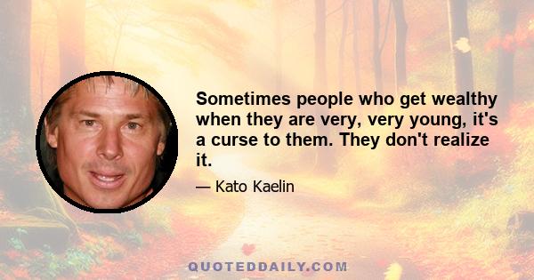 Sometimes people who get wealthy when they are very, very young, it's a curse to them. They don't realize it.