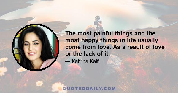 The most painful things and the most happy things in life usually come from love. As a result of love or the lack of it.