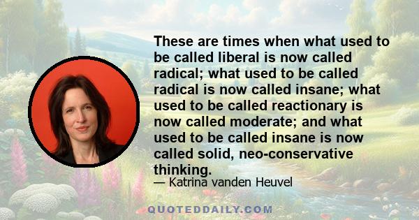 These are times when what used to be called liberal is now called radical; what used to be called radical is now called insane; what used to be called reactionary is now called moderate; and what used to be called