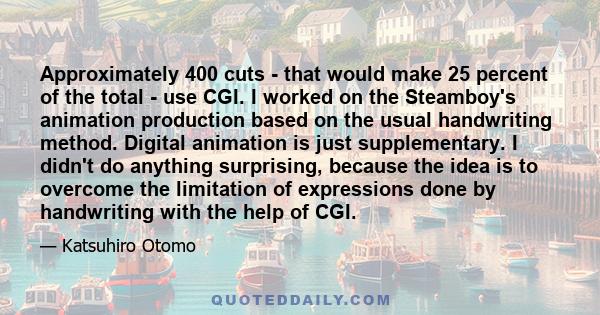 Approximately 400 cuts - that would make 25 percent of the total - use CGI. I worked on the Steamboy's animation production based on the usual handwriting method. Digital animation is just supplementary. I didn't do