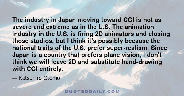 The industry in Japan moving toward CGI is not as severe and extreme as in the U.S. The animation industry in the U.S. is firing 2D animators and closing those studios, but I think it's possibly because the national