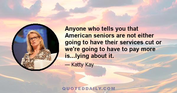 Anyone who tells you that American seniors are not either going to have their services cut or we're going to have to pay more is...lying about it.