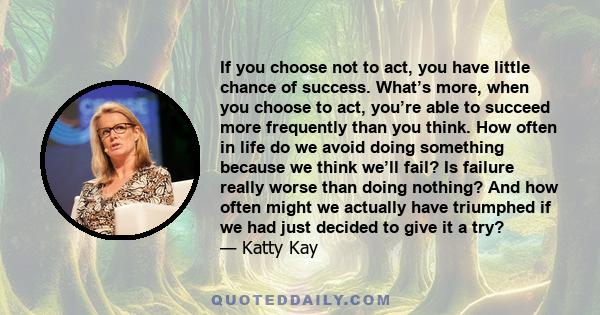 If you choose not to act, you have little chance of success. What’s more, when you choose to act, you’re able to succeed more frequently than you think. How often in life do we avoid doing something because we think