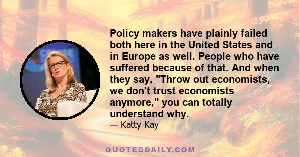 Policy makers have plainly failed both here in the United States and in Europe as well. People who have suffered because of that. And when they say, Throw out economists, we don't trust economists anymore, you can