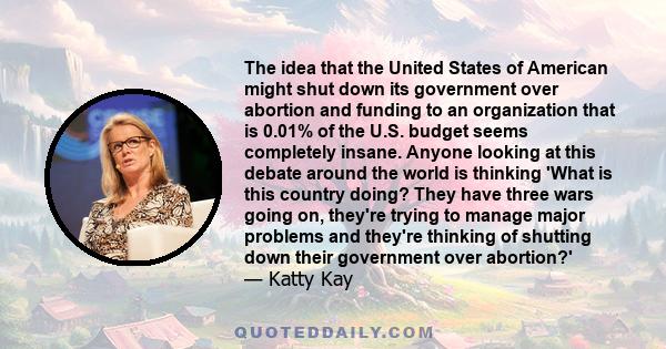 The idea that the United States of American might shut down its government over abortion and funding to an organization that is 0.01% of the U.S. budget seems completely insane. Anyone looking at this debate around the