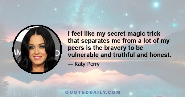 I feel like my secret magic trick that separates me from a lot of my peers is the bravery to be vulnerable and truthful and honest.