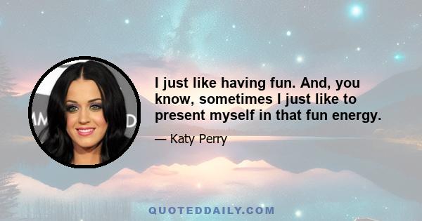 I just like having fun. And, you know, sometimes I just like to present myself in that fun energy.