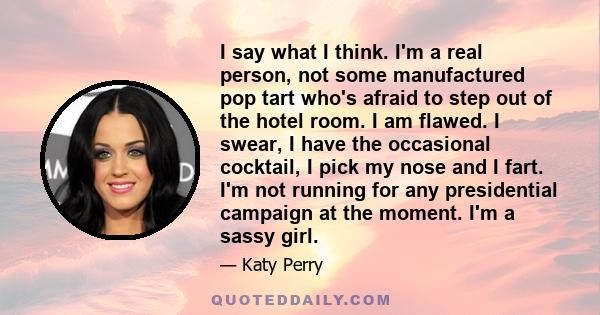 I say what I think. I'm a real person, not some manufactured pop tart who's afraid to step out of the hotel room. I am flawed. I swear, I have the occasional cocktail, I pick my nose and I fart. I'm not running for any